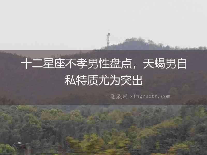 十二星座不孝男性盤點(diǎn)，天蝎男自私特質(zhì)尤為突出