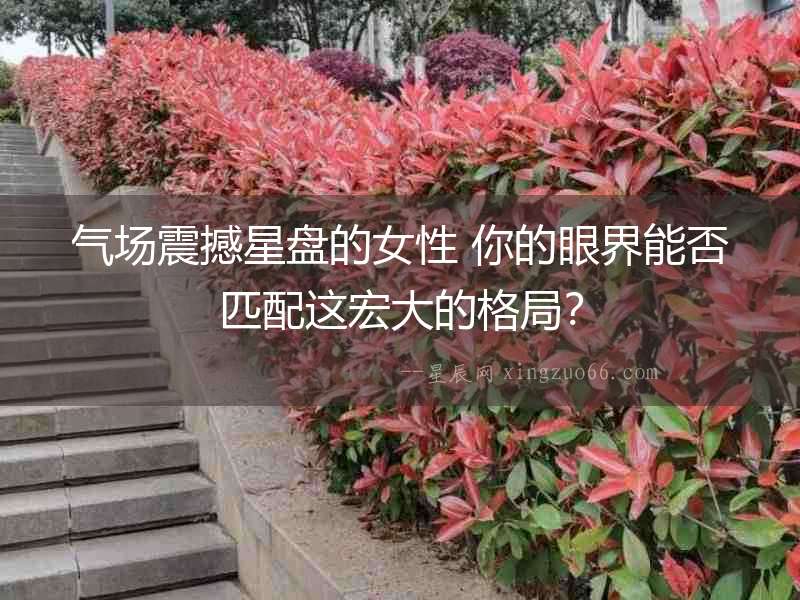 氣場震撼星盤的女性 你的眼界能否匹配這宏大的格局？