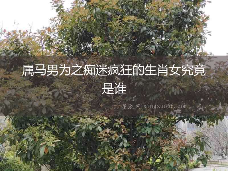 屬馬男為之癡迷瘋狂的生肖女究竟是誰