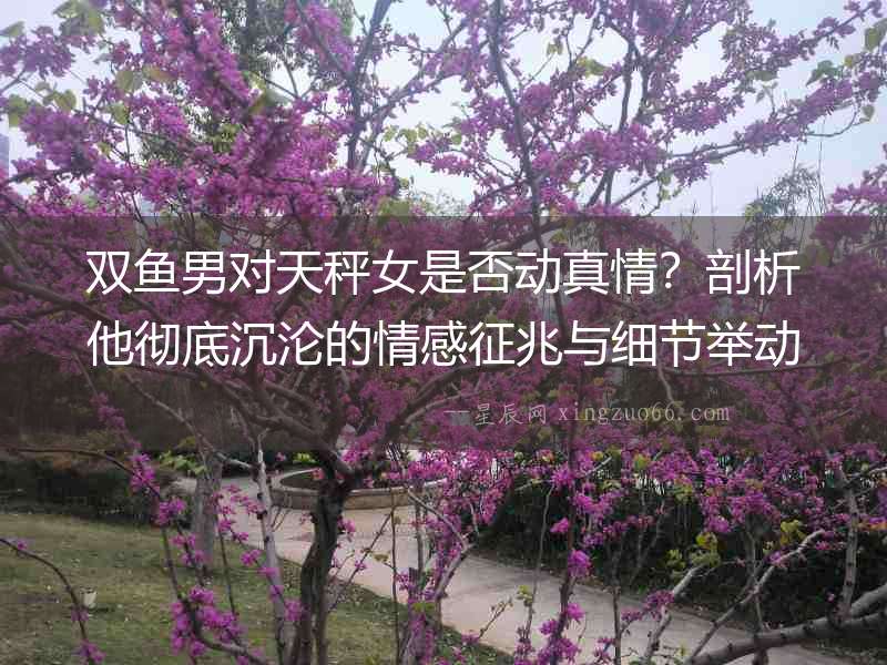雙魚男對天秤女是否動真情？剖析他徹底沉淪的情感征兆與細節(jié)舉動